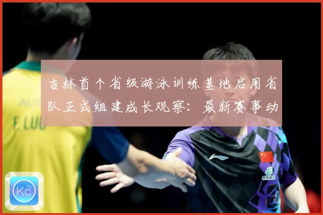 吉林首个省级游泳训练基地启用省队正式组建成长观察：最新赛事动态与深度分析