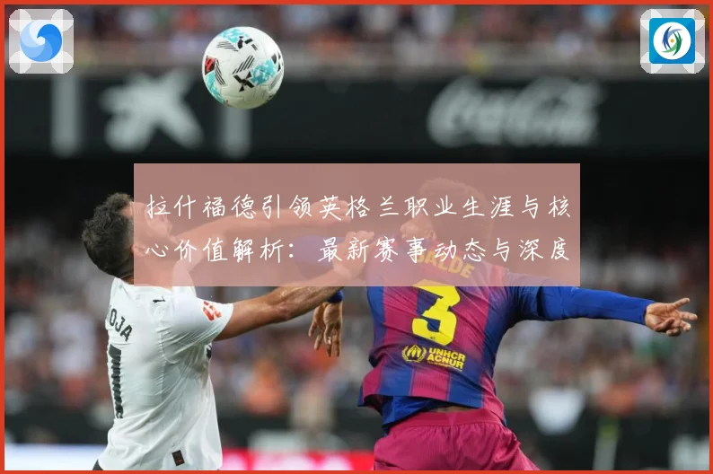 拉什福德引领英格兰职业生涯与核心价值解析：最新赛事动态与深度分析