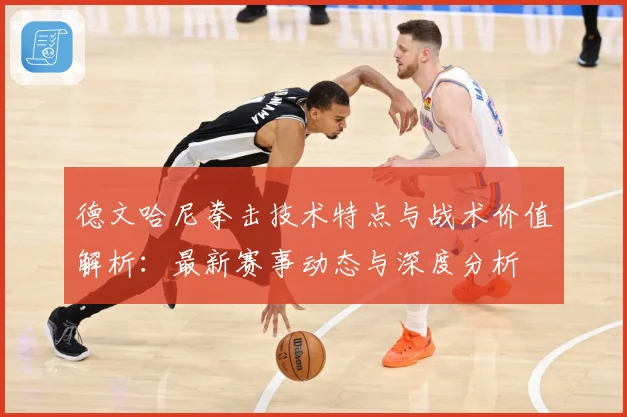 德文哈尼拳击技术特点与战术价值解析：最新赛事动态与深度分析