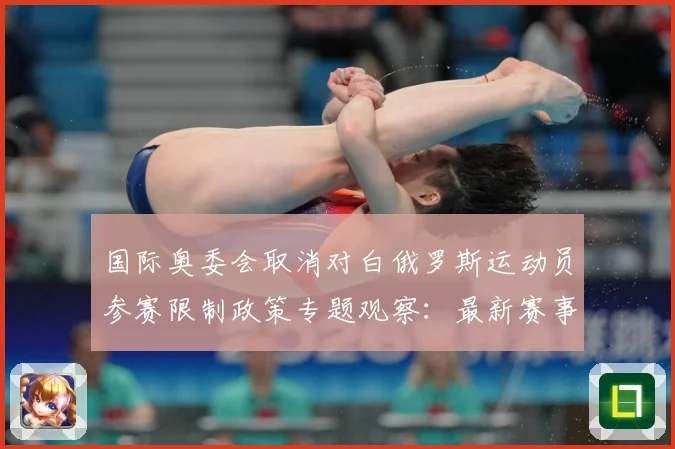 国际奥委会取消对白俄罗斯运动员参赛限制政策专题观察：最新赛事动态与深度分析