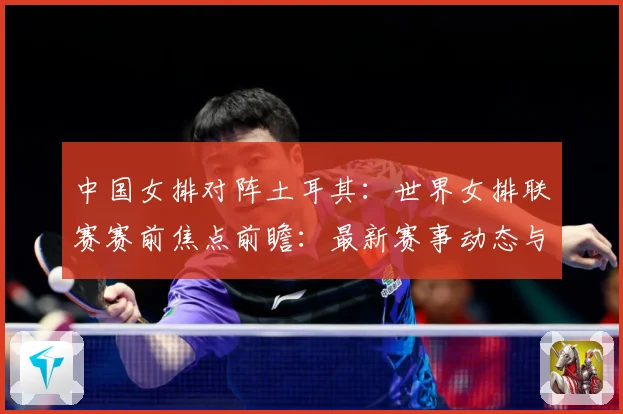 中国女排对阵土耳其：世界女排联赛赛前焦点前瞻：最新赛事动态与深度分析