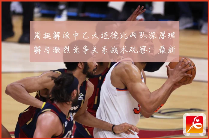 周挺解读中乙大连德比两队深厚理解与激烈竞争关系战术观察：最新赛事动态与深度分析