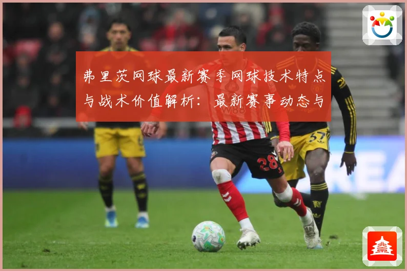 弗里茨网球最新赛季网球技术特点与战术价值解析：最新赛事动态与深度分析