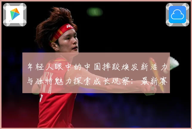 年轻人眼中的中国摔跤焕发新活力与独特魅力探索成长观察：最新赛事动态与深度分析