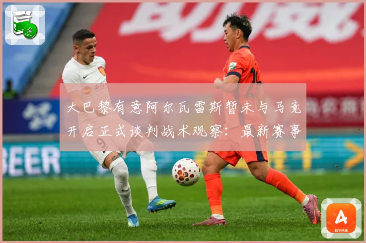 大巴黎有意阿尔瓦雷斯暂未与马竞开启正式谈判战术观察：最新赛事动态与深度分析