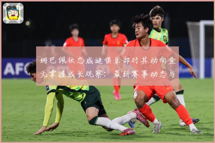 姆巴佩状态成谜俱乐部对其动向全无掌握成长观察：最新赛事动态与深度分析