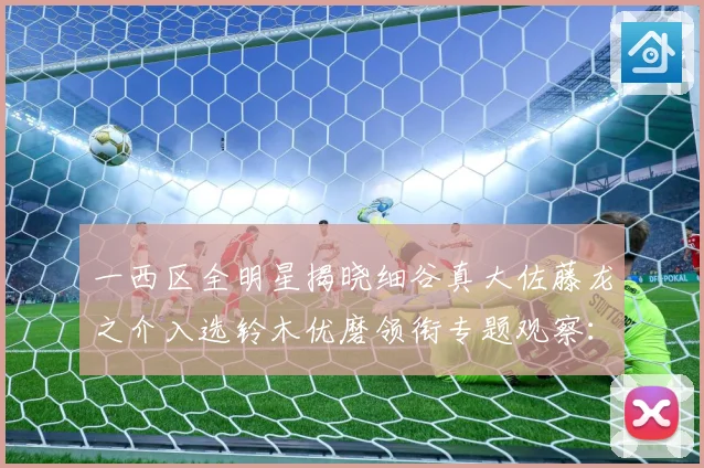 一西区全明星揭晓细谷真大佐藤龙之介入选铃木优磨领衔专题观察：最新赛事动态与深度分析