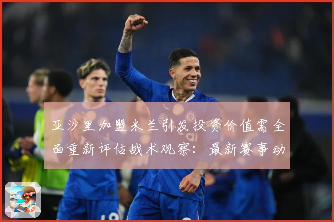 亚沙里加盟米兰引发投资价值需全面重新评估战术观察：最新赛事动态与深度分析