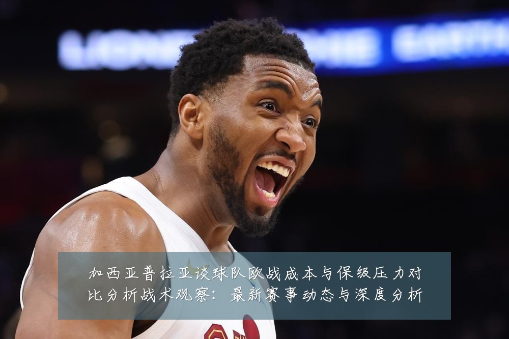 加西亚普拉亚谈球队欧战成本与保级压力对比分析战术观察:最新赛事动态与深度分析