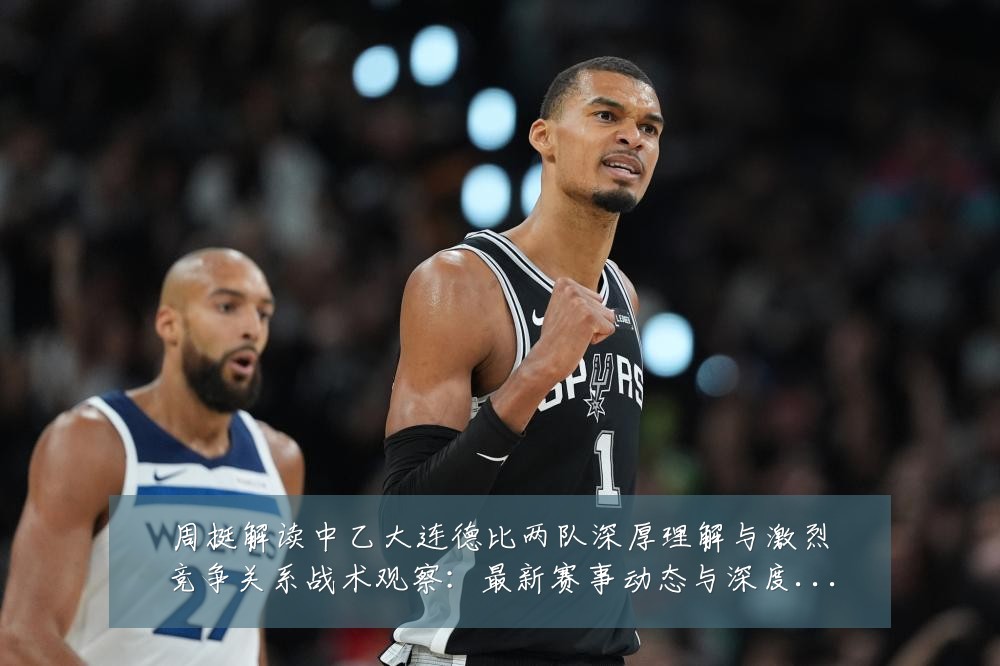周挺解读中乙大连德比两队深厚理解与激烈竞争关系战术观察：最新赛事动态与深度分析