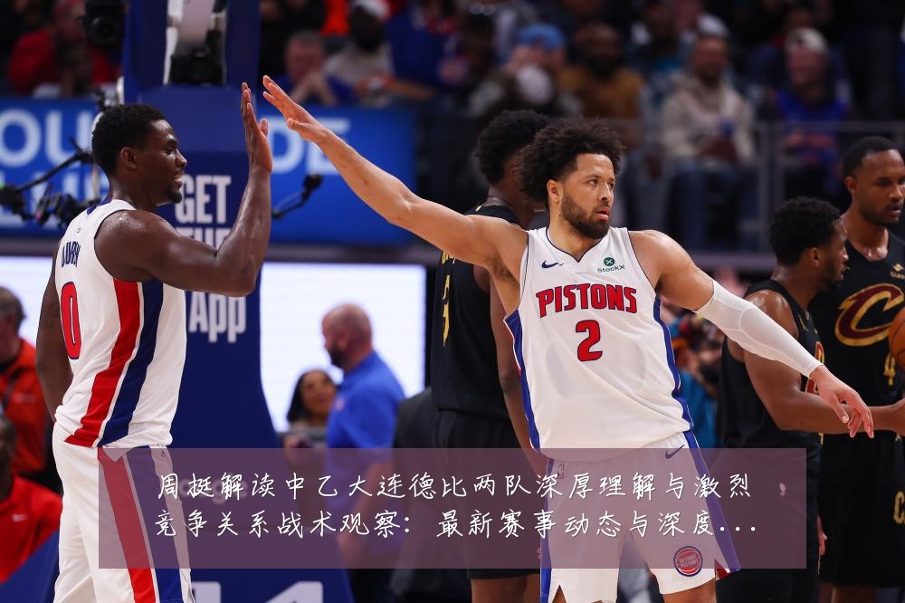 周挺解读中乙大连德比两队深厚理解与激烈竞争关系战术观察:最新赛事动态与深度分析