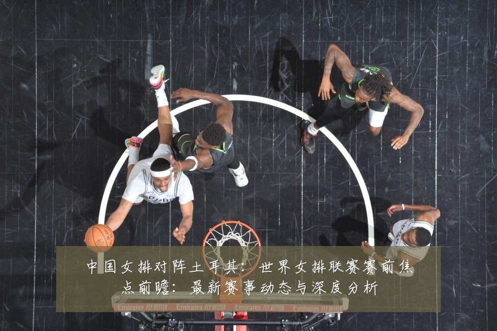 中国女排对阵土耳其：世界女排联赛赛前焦点前瞻：最新赛事动态与深度分析