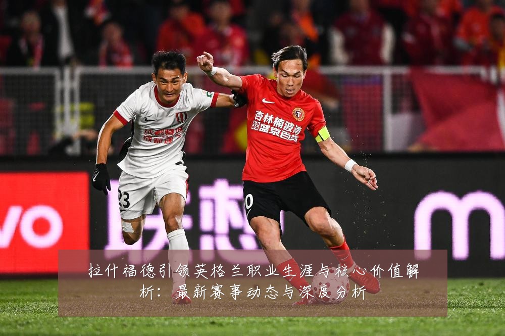 拉什福德引领英格兰职业生涯与核心价值解析：最新赛事动态与深度分析