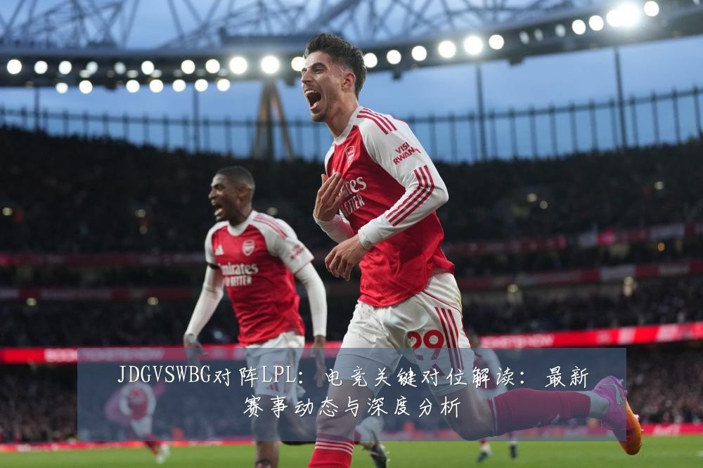 JDGVSWBG对阵LPL：电竞关键对位解读：最新赛事动态与深度分析