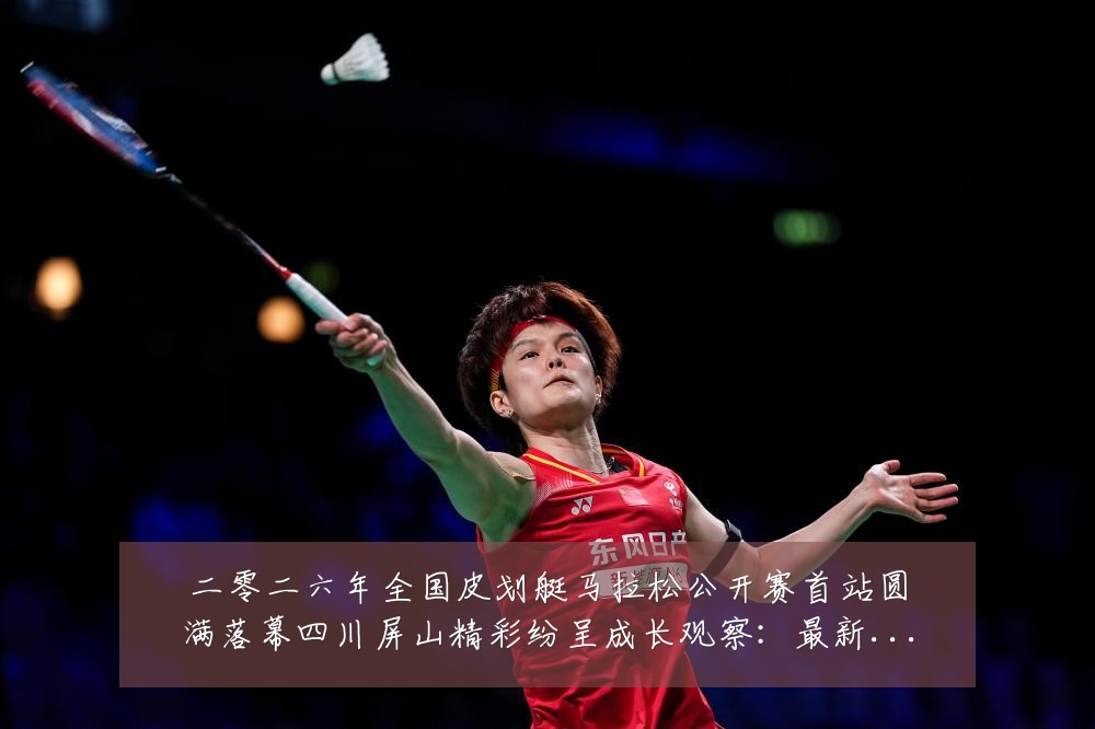 二零二六年全国皮划艇马拉松公开赛首站圆满落幕四川屏山精彩纷呈成长观察:最新赛事动态与深度分析
