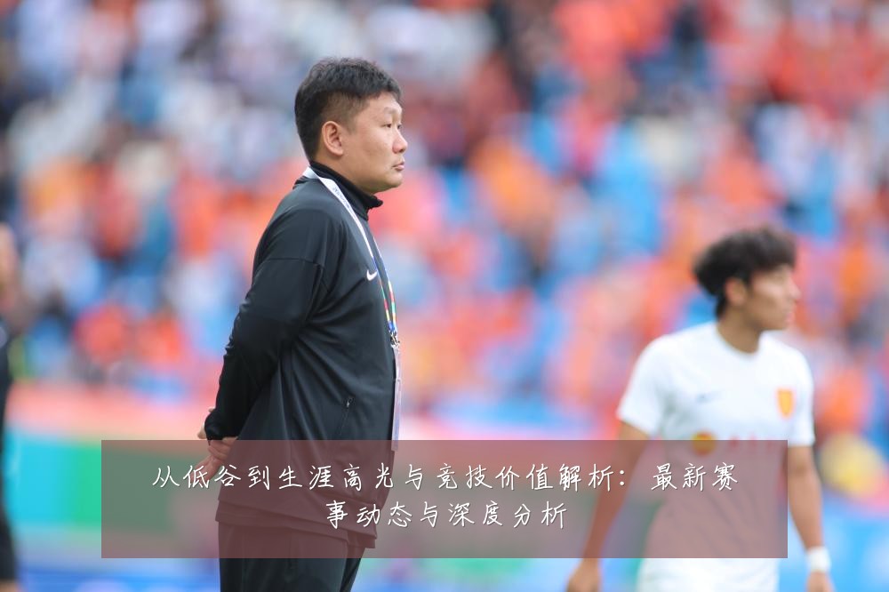 从低谷到生涯高光与竞技价值解析：最新赛事动态与深度分析